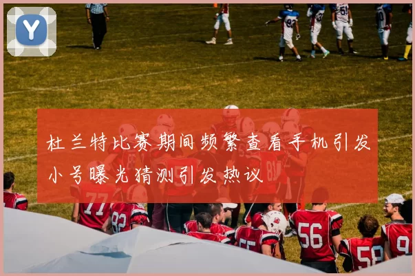 杜兰特比赛期间频繁查看手机引发小号曝光猜测引发热议