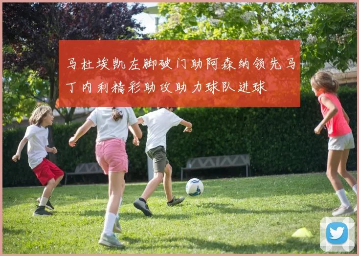 马杜埃凯左脚破门助阿森纳领先马丁内利精彩助攻助力球队进球