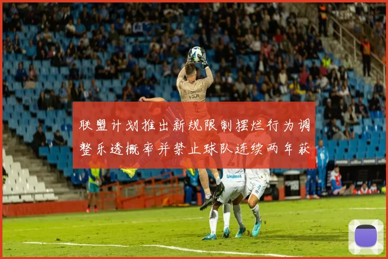 联盟计划推出新规限制摆烂行为调整乐透概率并禁止球队连续两年获得前四选秀权
