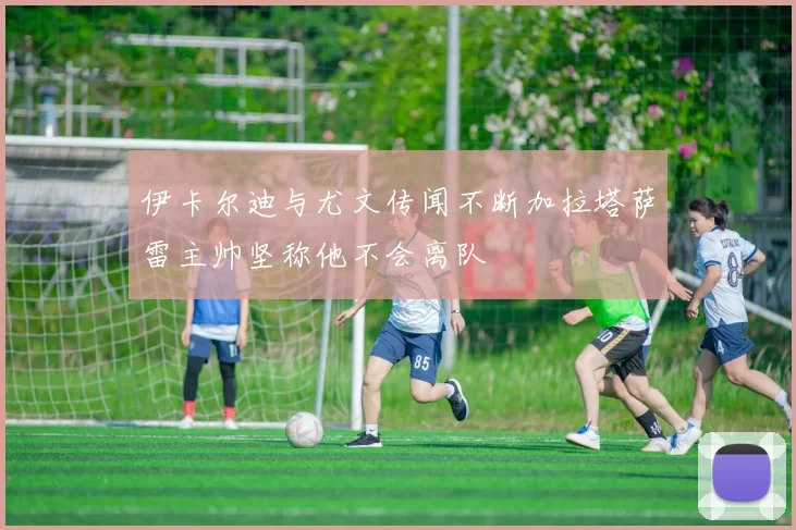 伊卡尔迪与尤文传闻不断加拉塔萨雷主帅坚称他不会离队