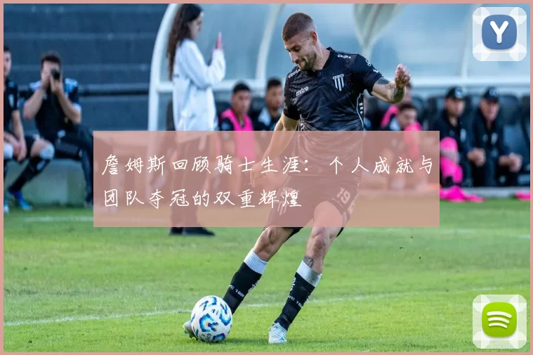 詹姆斯回顾骑士生涯：个人成就与团队夺冠的双重辉煌