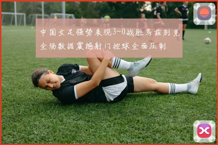 中国女足强势表现3-0战胜乌兹别克全场数据震撼射门控球全面压制