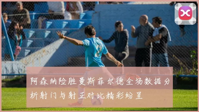 阿森纳险胜曼斯菲尔德全场数据分析射门与射正对比精彩纷呈