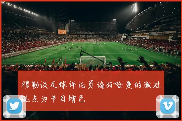 穆勒谈足球评论员偏好哈曼的激进观点为节目增色