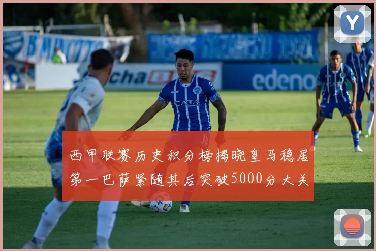 西甲联赛历史积分榜揭晓皇马稳居第一巴萨紧随其后突破5000分大关