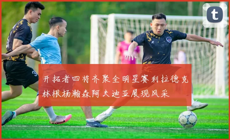 开拓者四将齐聚全明星赛利拉德克林根杨瀚森阿夫迪亚展现风采