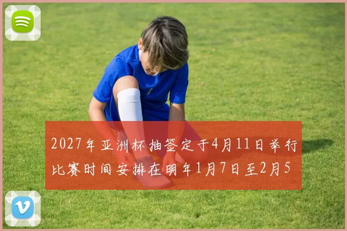 2027年亚洲杯抽签定于4月11日举行比赛时间安排在明年1月7日至2月5日