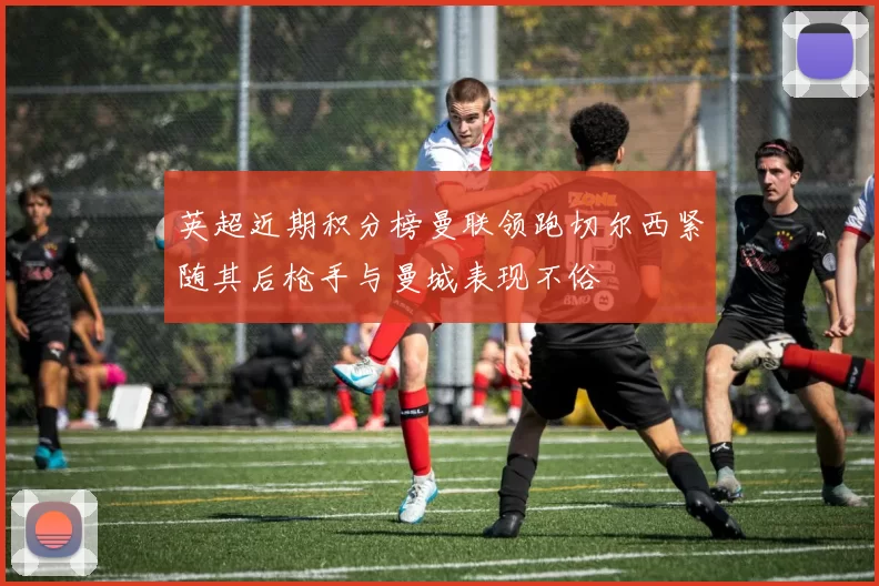 英超近期积分榜曼联领跑切尔西紧随其后枪手与曼城表现不俗