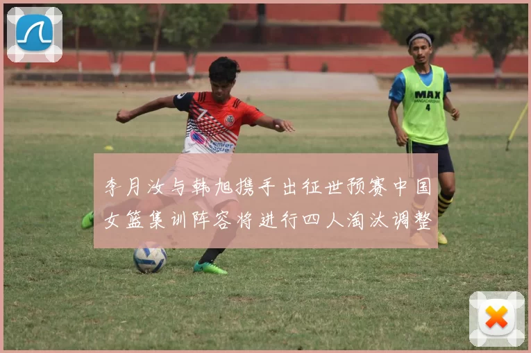 李月汝与韩旭携手出征世预赛中国女篮集训阵容将进行四人淘汰调整