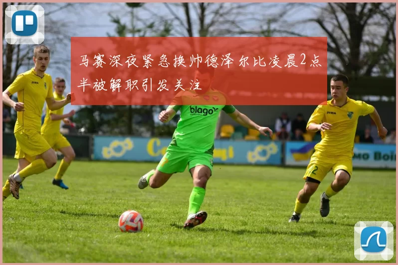 马赛深夜紧急换帅德泽尔比凌晨2点半被解职引发关注