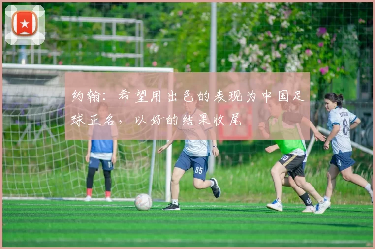 约翰：希望用出色的表现为中国足球正名，以好的结果收尾