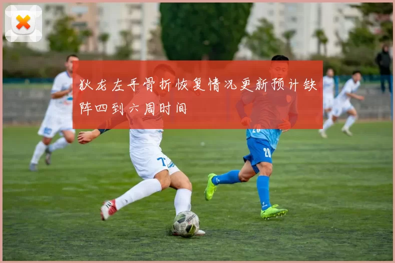 狄龙左手骨折恢复情况更新预计缺阵四到六周时间