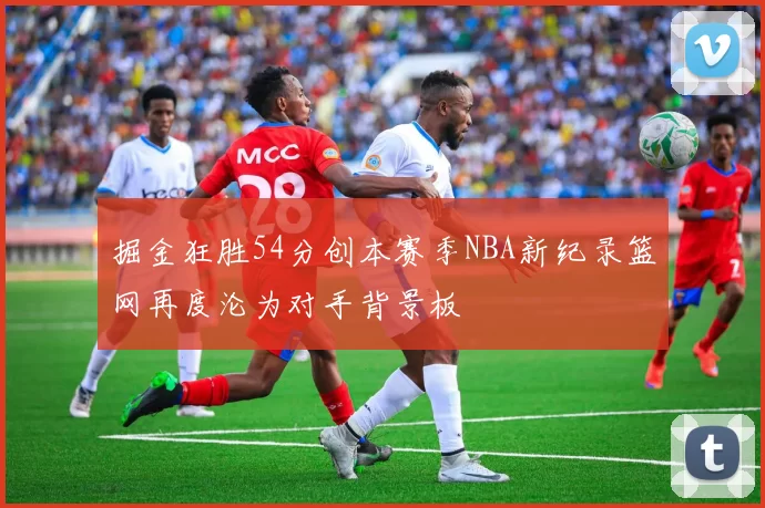 掘金狂胜54分创本赛季NBA新纪录篮网再度沦为对手背景板